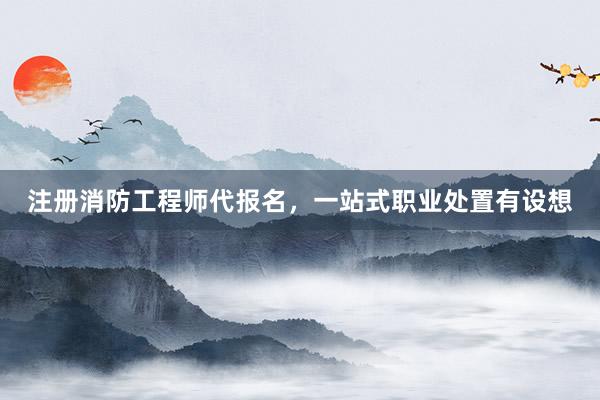 注册消防工程师代报名，一站式职业处置有设想