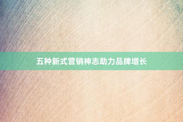 五种新式营销神志助力品牌增长