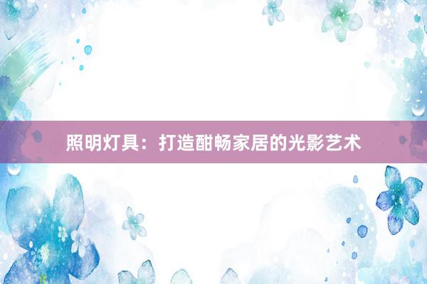 照明灯具：打造酣畅家居的光影艺术